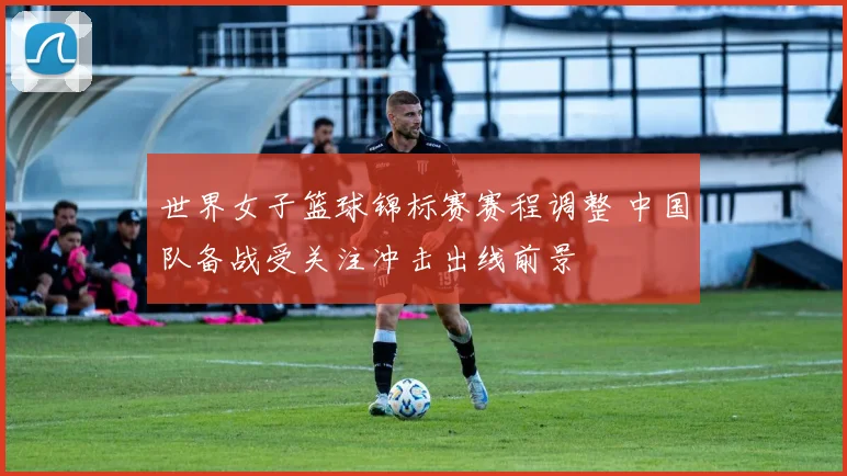 世界女子篮球锦标赛赛程调整 中国队备战受关注冲击出线前景