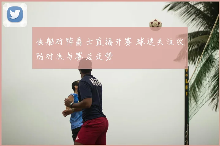 快船对阵爵士直播开赛 球迷关注攻防对决与赛后走势