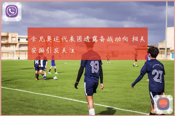 会见奥运代表团透露备战动向 相关安排引发关注