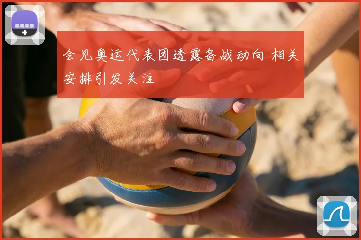 会见奥运代表团透露备战动向 相关安排引发关注