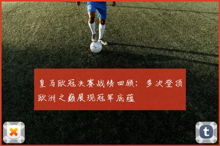 皇马欧冠决赛战绩回顾:多次登顶欧洲之巅展现冠军底蕴