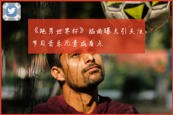 《跑男世界杯》插曲曝光引关注,节目音乐元素成看点