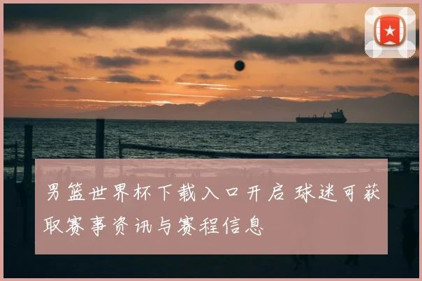 男篮世界杯下载入口开启 球迷可获取赛事资讯与赛程信息