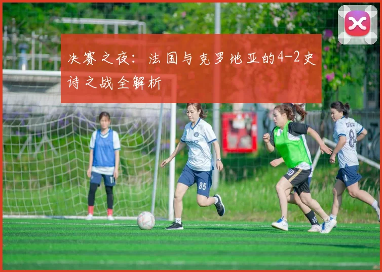 决赛之夜:法国与克罗地亚的4-2史诗之战全解析