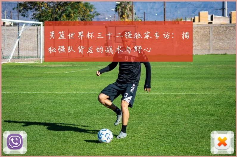 男篮世界杯三十二强独家专访:揭秘强队背后的战术与野心