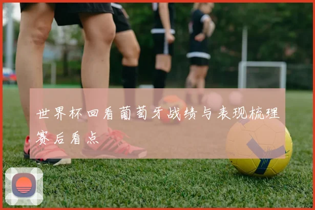 世界杯回看葡萄牙战绩与表现梳理赛后看点