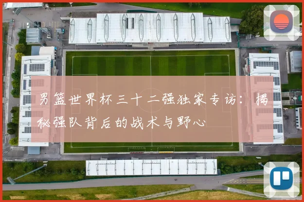 男篮世界杯三十二强独家专访:揭秘强队背后的战术与野心