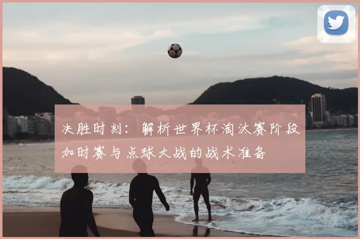 决胜时刻:解析世界杯淘汰赛阶段加时赛与点球大战的战术准备