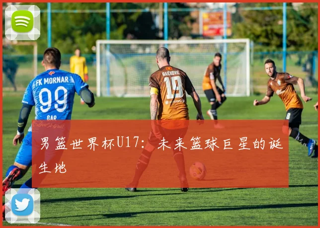 男篮世界杯U17:未来篮球巨星的诞生地