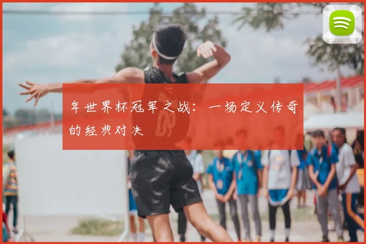 年世界杯冠军之战：一场定义传奇的经典对决