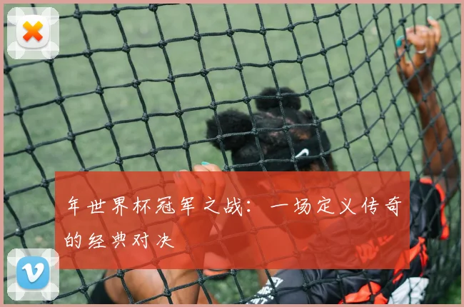 年世界杯冠军之战:一场定义传奇的经典对决