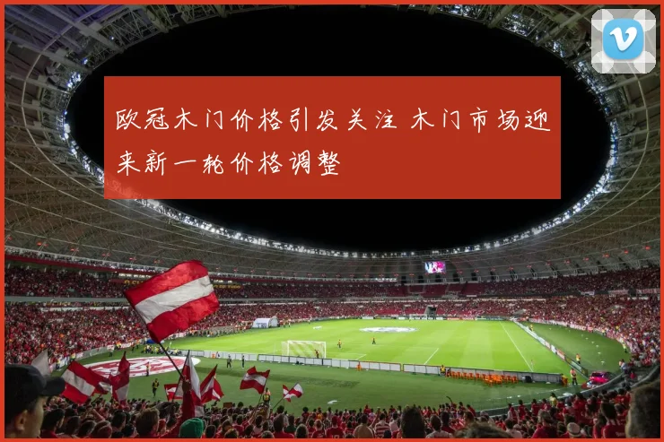 欧冠木门价格引发关注 木门市场迎来新一轮价格调整