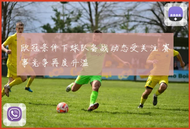 欧冠条件下球队备战动态受关注 赛事竞争再度升温