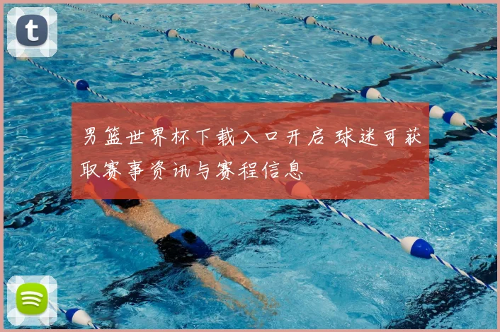 男篮世界杯下载入口开启 球迷可获取赛事资讯与赛程信息