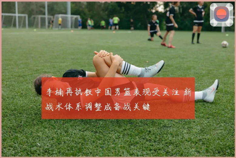 李楠再执教中国男篮表现受关注 新战术体系调整成备战关键