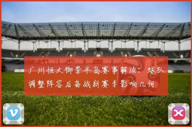 广州恒大御景半岛赛事解读：球队调整阵容后备战新赛季影响几何