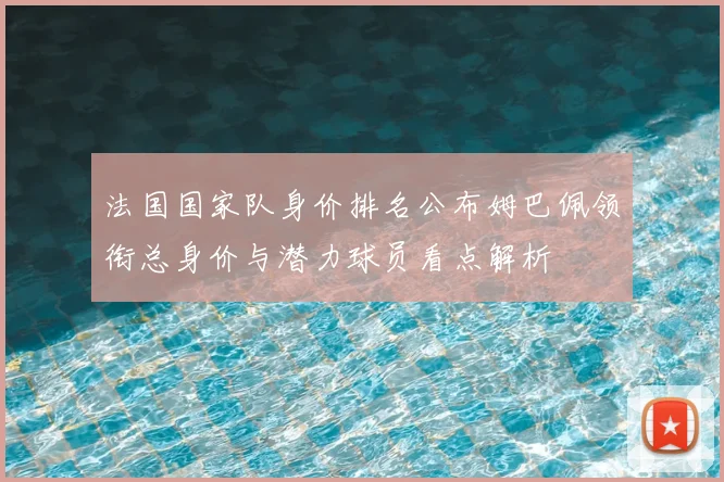 法国国家队身价排名公布姆巴佩领衔总身价与潜力球员看点解析