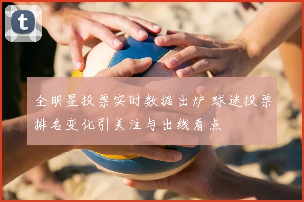 全明星投票实时数据出炉 球迷投票排名变化引关注与出线看点