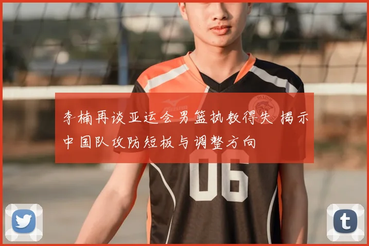 李楠再谈亚运会男篮执教得失 揭示中国队攻防短板与调整方向