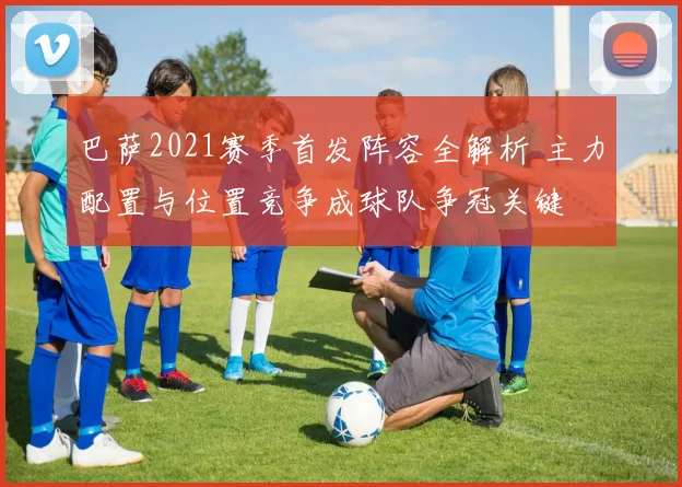 巴萨2021赛季首发阵容全解析 主力配置与位置竞争成球队争冠关键