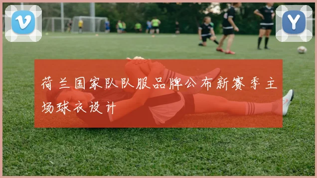 荷兰国家队队服品牌公布新赛季主场球衣设计