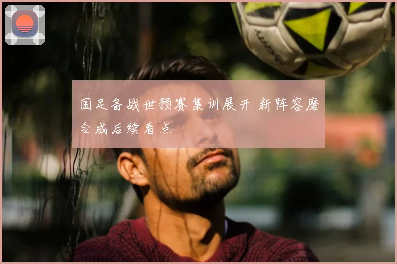 国足备战世预赛集训展开 新阵容磨合成后续看点
