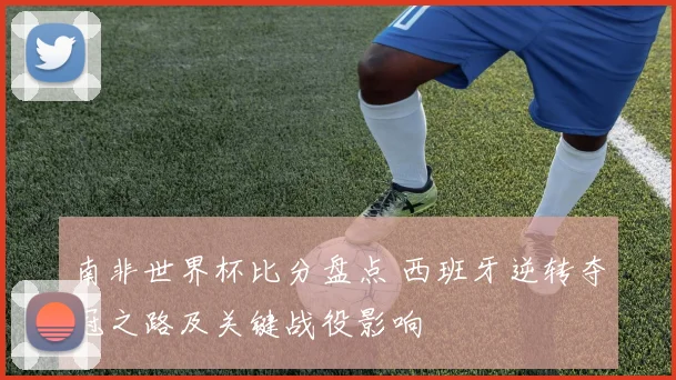 南非世界杯比分盘点 西班牙逆转夺冠之路及关键战役影响