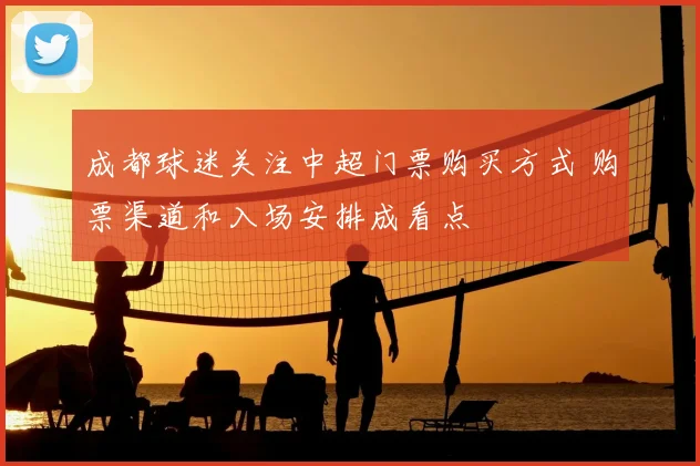 成都球迷关注中超门票购买方式 购票渠道和入场安排成看点