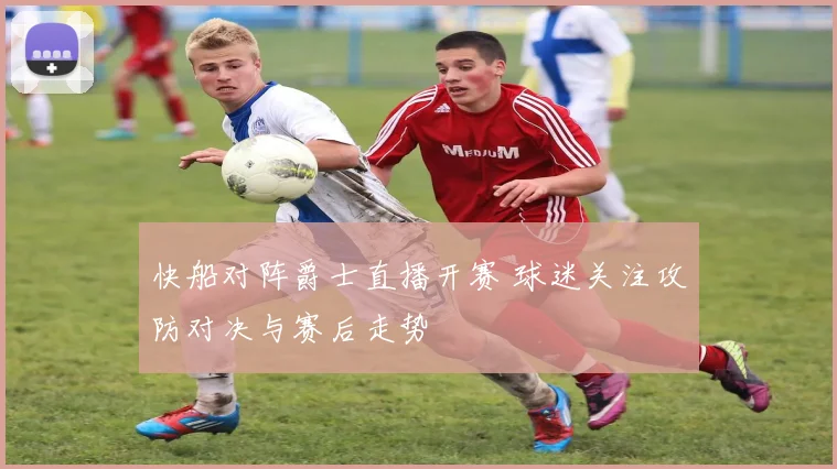 快船对阵爵士直播开赛 球迷关注攻防对决与赛后走势