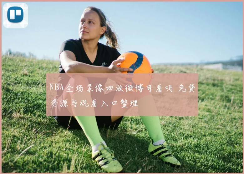 NBA全场录像回放微博可看吗 免费资源与观看入口整理