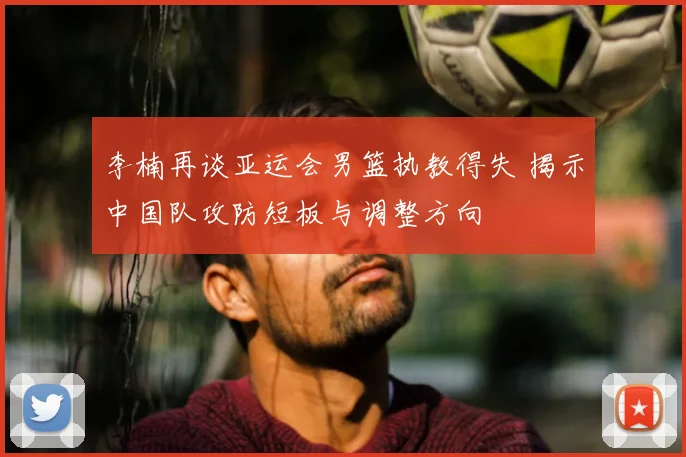李楠再谈亚运会男篮执教得失 揭示中国队攻防短板与调整方向