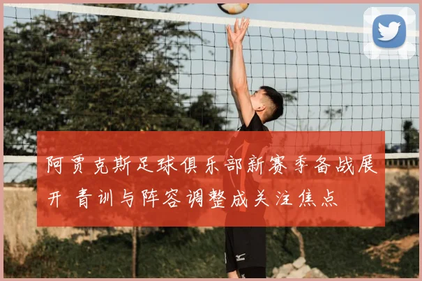 阿贾克斯足球俱乐部新赛季备战展开 青训与阵容调整成关注焦点