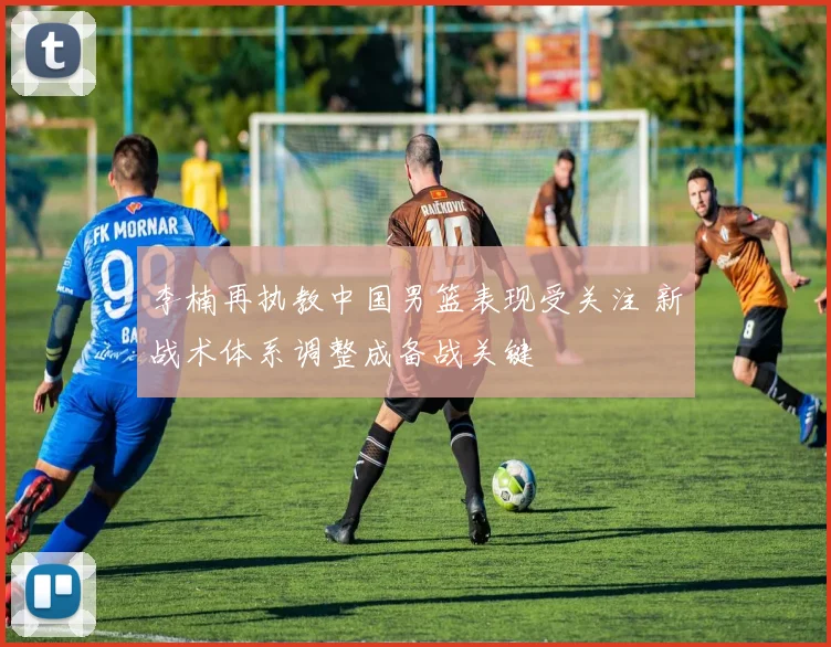 李楠再执教中国男篮表现受关注 新战术体系调整成备战关键