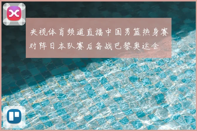 央视体育频道直播中国男篮热身赛对阵日本队赛后备战巴黎奥运会