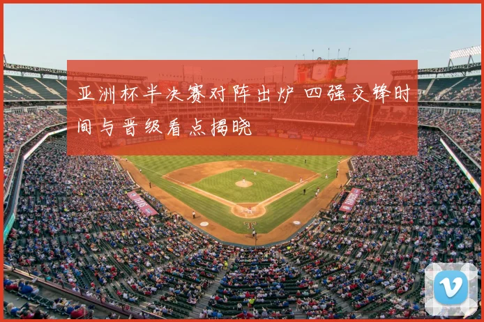 亚洲杯半决赛对阵出炉 四强交锋时间与晋级看点揭晓