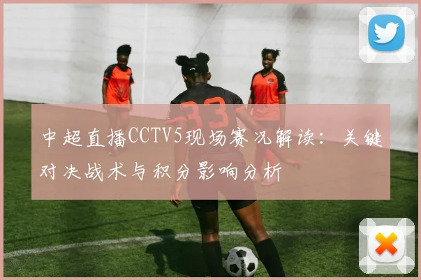 中超直播CCTV5现场赛况解读：关键对决战术与积分影响分析