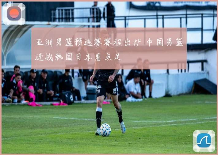 亚洲男篮预选赛赛程出炉 中国男篮连战韩国日本看点足