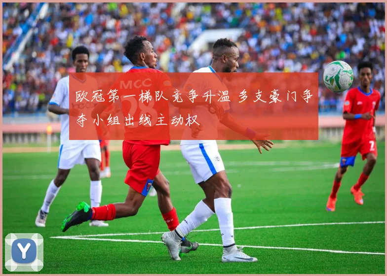 欧冠第一梯队竞争升温 多支豪门争夺小组出线主动权