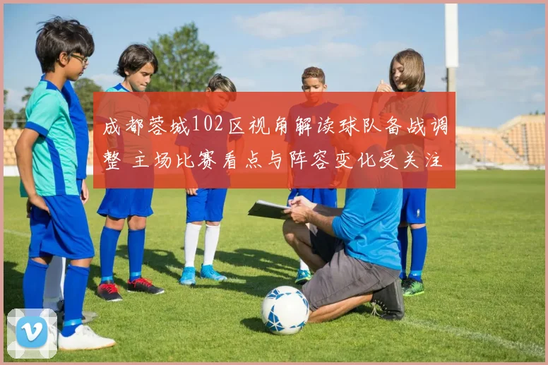 成都蓉城102区视角解读球队备战调整 主场比赛看点与阵容变化受关注