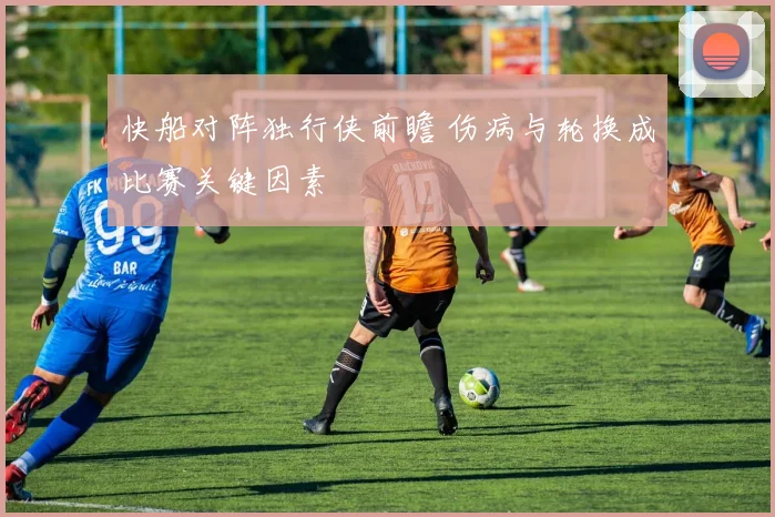 快船对阵独行侠前瞻 伤病与轮换成比赛关键因素
