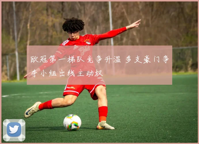 欧冠第一梯队竞争升温 多支豪门争夺小组出线主动权