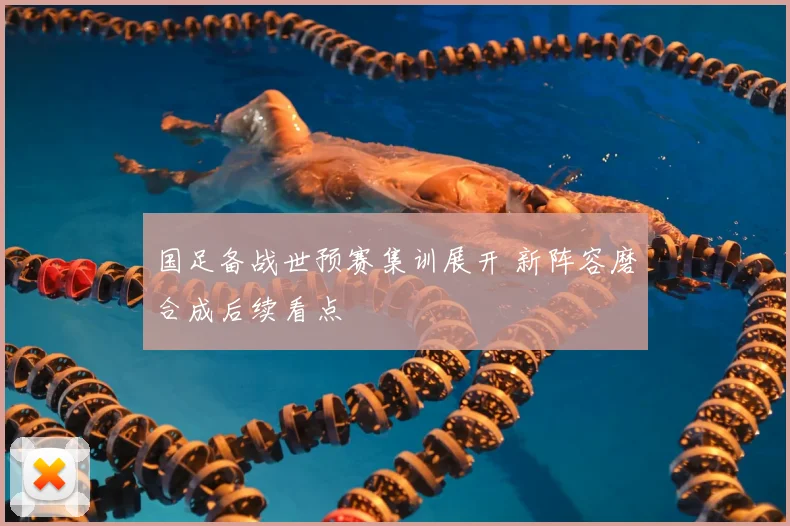 国足备战世预赛集训展开 新阵容磨合成后续看点