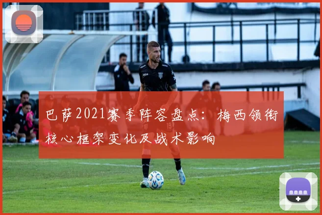 巴萨2021赛季阵容盘点：梅西领衔核心框架变化及战术影响