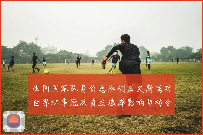 法国国家队身价总和创历史新高对世界杯争冠及首发选择影响与转会市场参考