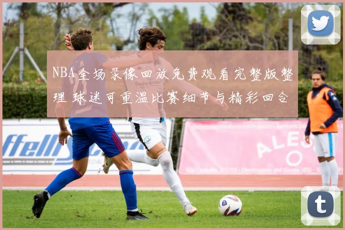 NBA全场录像回放免费观看完整版整理 球迷可重温比赛细节与精彩回合
