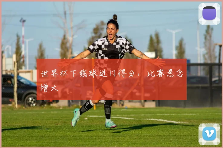 世界杯下载球进门得分，比赛悬念增大