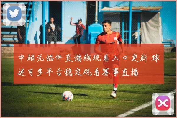 中超无插件直播线观看入口更新 球迷可多平台稳定观看赛事直播